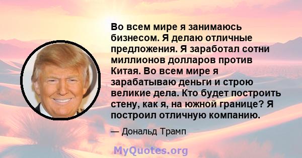 Во всем мире я занимаюсь бизнесом. Я делаю отличные предложения. Я заработал сотни миллионов долларов против Китая. Во всем мире я зарабатываю деньги и строю великие дела. Кто будет построить стену, как я, на южной