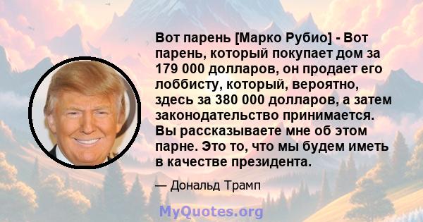 Вот парень [Марко Рубио] - Вот парень, который покупает дом за 179 000 долларов, он продает его лоббисту, который, вероятно, здесь за 380 000 долларов, а затем законодательство принимается. Вы рассказываете мне об этом