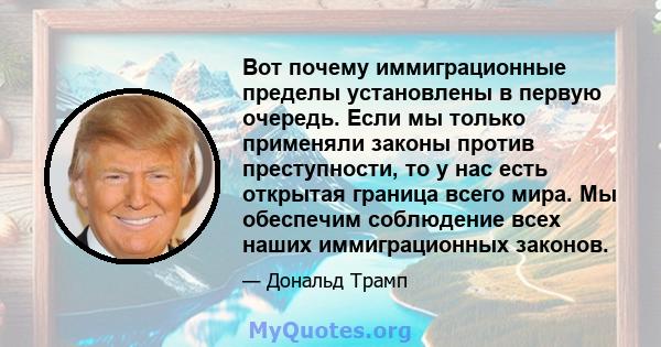 Вот почему иммиграционные пределы установлены в первую очередь. Если мы только применяли законы против преступности, то у нас есть открытая граница всего мира. Мы обеспечим соблюдение всех наших иммиграционных законов.