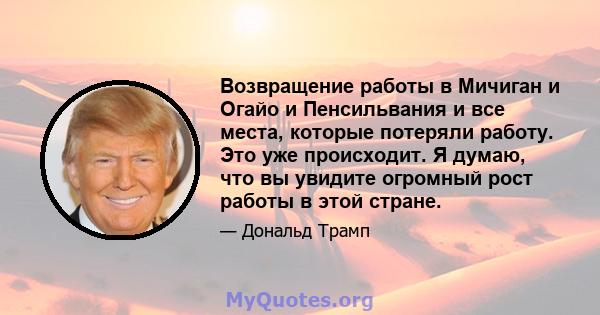 Возвращение работы в Мичиган и Огайо и Пенсильвания и все места, которые потеряли работу. Это уже происходит. Я думаю, что вы увидите огромный рост работы в этой стране.