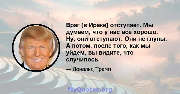 Враг [в Ираке] отступает. Мы думаем, что у нас все хорошо. Ну, они отступают. Они не глупы. А потом, после того, как мы уйдем, вы видите, что случилось.