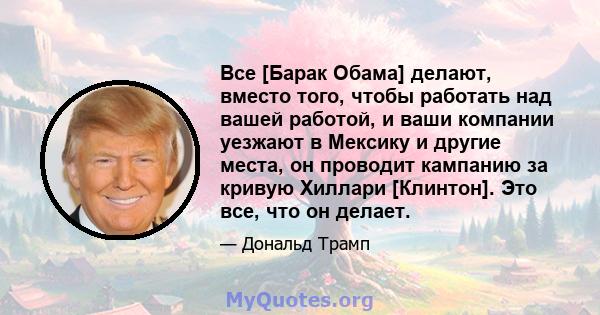 Все [Барак Обама] делают, вместо того, чтобы работать над вашей работой, и ваши компании уезжают в Мексику и другие места, он проводит кампанию за кривую Хиллари [Клинтон]. Это все, что он делает.