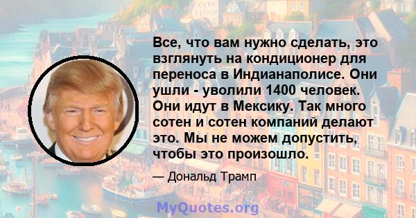 Все, что вам нужно сделать, это взглянуть на кондиционер для переноса в Индианаполисе. Они ушли - уволили 1400 человек. Они идут в Мексику. Так много сотен и сотен компаний делают это. Мы не можем допустить, чтобы это