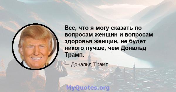 Все, что я могу сказать по вопросам женщин и вопросам здоровья женщин, не будет никого лучше, чем Дональд Трамп.