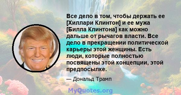 Все дело в том, чтобы держать ее [Хиллари Клинтон] и ее мужа [Билла Клинтона] как можно дальше от рычагов власти. Все дело в прекращении политической карьеры этой женщины. Есть люди, которые полностью посвящены этой