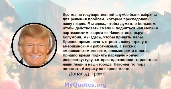 Все мы на государственной службе были избраны для решения проблем, которые преследовали нашу нацию. Мы здесь, чтобы думать о большом, чтобы действовать смело и подняться над мелким партизанским ссором из Вашингтона,