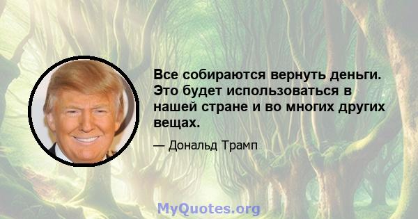 Все собираются вернуть деньги. Это будет использоваться в нашей стране и во многих других вещах.