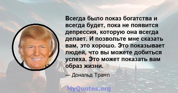 Всегда было показ богатства и всегда будет, пока не появится депрессия, которую она всегда делает. И позвольте мне сказать вам, это хорошо. Это показывает людей, что вы можете добиться успеха. Это может показать вам