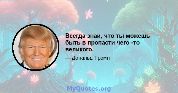 Всегда знай, что ты можешь быть в пропасти чего -то великого.