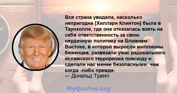 Вся страна увидела, насколько непригодна [Хиллари Клинтон] была в Таунхолле, где она отказалась взять на себя ответственность за свою неудачную политику на Ближнем Востоке, в которой выросли миллионы беженцев, развязали 