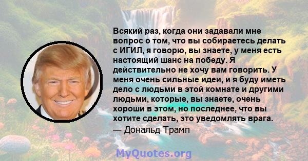 Всякий раз, когда они задавали мне вопрос о том, что вы собираетесь делать с ИГИЛ, я говорю, вы знаете, у меня есть настоящий шанс на победу. Я действительно не хочу вам говорить. У меня очень сильные идеи, и я буду