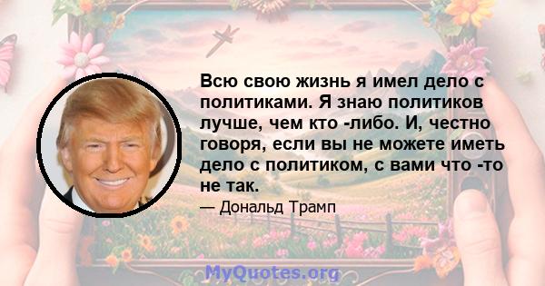 Всю свою жизнь я имел дело с политиками. Я знаю политиков лучше, чем кто -либо. И, честно говоря, если вы не можете иметь дело с политиком, с вами что -то не так.