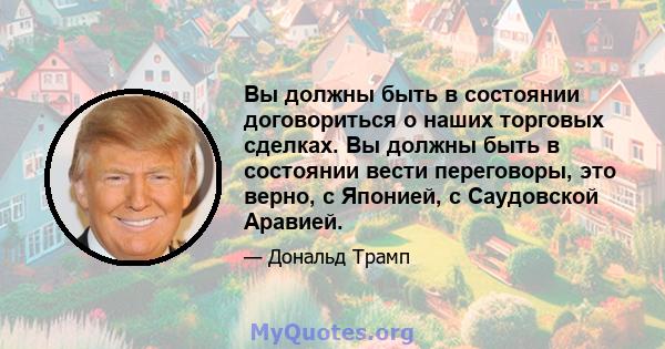 Вы должны быть в состоянии договориться о наших торговых сделках. Вы должны быть в состоянии вести переговоры, это верно, с Японией, с Саудовской Аравией.