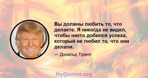 Вы должны любить то, что делаете. Я никогда не видел, чтобы никто добился успеха, который не любил то, что они делали.