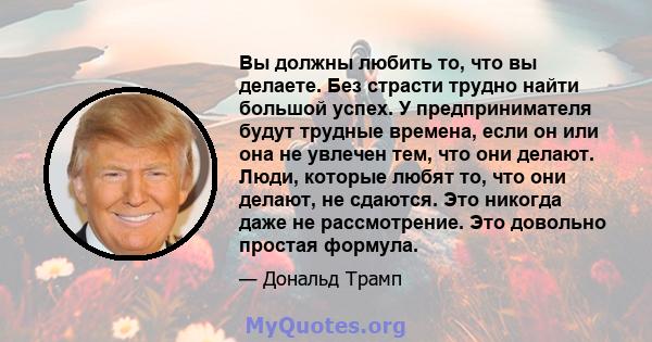 Вы должны любить то, что вы делаете. Без страсти трудно найти большой успех. У предпринимателя будут трудные времена, если он или она не увлечен тем, что они делают. Люди, которые любят то, что они делают, не сдаются.