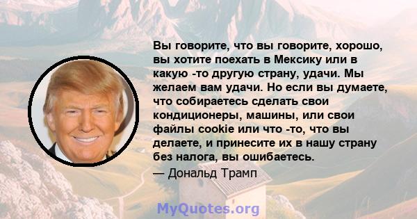 Вы говорите, что вы говорите, хорошо, вы хотите поехать в Мексику или в какую -то другую страну, удачи. Мы желаем вам удачи. Но если вы думаете, что собираетесь сделать свои кондиционеры, машины, или свои файлы cookie