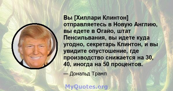 Вы [Хиллари Клинтон] отправляетесь в Новую Англию, вы едете в Огайо, штат Пенсильвания, вы идете куда угодно, секретарь Клинтон, и вы увидите опустошение, где производство снижается на 30, 40, иногда на 50 процентов.