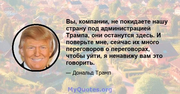 Вы, компании, не покидаете нашу страну под администрацией Трампа, они останутся здесь. И поверьте мне, сейчас их много переговоров о переговорах, чтобы уйти, я ненавижу вам это говорить.