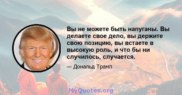 Вы не можете быть напуганы. Вы делаете свое дело, вы держите свою позицию, вы встаете в высокую роль, и что бы ни случилось, случается.