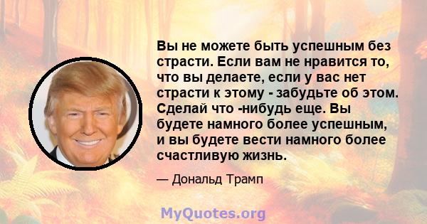 Вы не можете быть успешным без страсти. Если вам не нравится то, что вы делаете, если у вас нет страсти к этому - забудьте об этом. Сделай что -нибудь еще. Вы будете намного более успешным, и вы будете вести намного