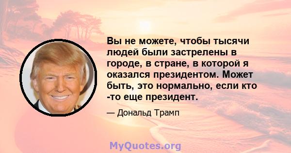 Вы не можете, чтобы тысячи людей были застрелены в городе, в стране, в которой я оказался президентом. Может быть, это нормально, если кто -то еще президент.