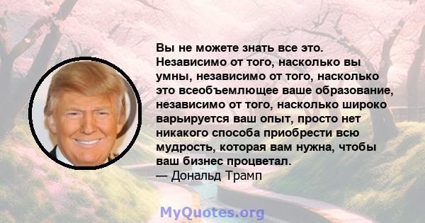 Вы не можете знать все это. Независимо от того, насколько вы умны, независимо от того, насколько это всеобъемлющее ваше образование, независимо от того, насколько широко варьируется ваш опыт, просто нет никакого способа 