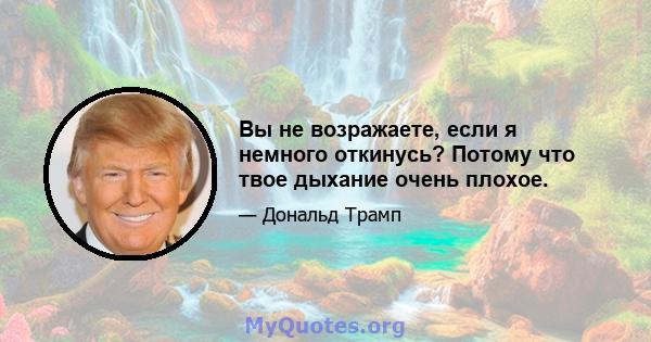 Вы не возражаете, если я немного откинусь? Потому что твое дыхание очень плохое.