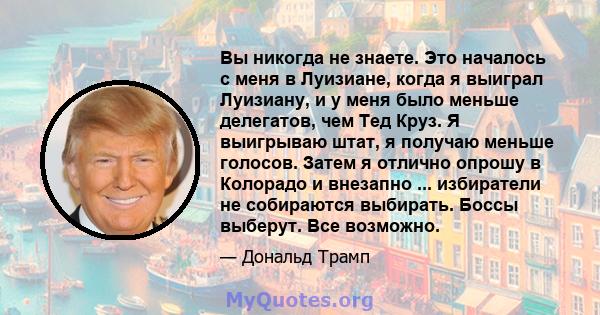 Вы никогда не знаете. Это началось с меня в Луизиане, когда я выиграл Луизиану, и у меня было меньше делегатов, чем Тед Круз. Я выигрываю штат, я получаю меньше голосов. Затем я отлично опрошу в Колорадо и внезапно ...