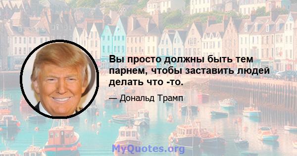 Вы просто должны быть тем парнем, чтобы заставить людей делать что -то.