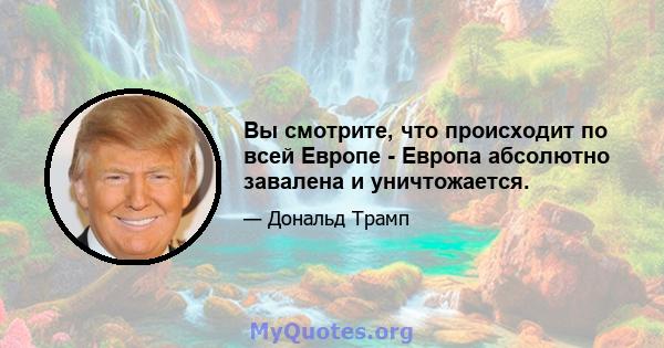 Вы смотрите, что происходит по всей Европе - Европа абсолютно завалена и уничтожается.