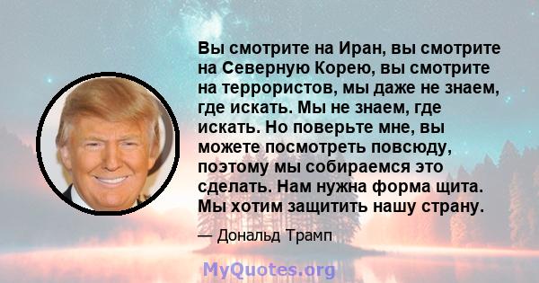 Вы смотрите на Иран, вы смотрите на Северную Корею, вы смотрите на террористов, мы даже не знаем, где искать. Мы не знаем, где искать. Но поверьте мне, вы можете посмотреть повсюду, поэтому мы собираемся это сделать.