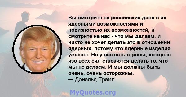 Вы смотрите на российские дела с их ядерными возможностями и новизностью их возможностей, и смотрите на нас - что мы делаем, и никто не хочет делать это в отношении ядерных, потому что ядерные изделия ужасны. Но у вас