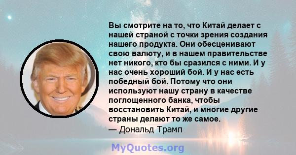 Вы смотрите на то, что Китай делает с нашей страной с точки зрения создания нашего продукта. Они обесценивают свою валюту, и в нашем правительстве нет никого, кто бы сразился с ними. И у нас очень хороший бой. И у нас