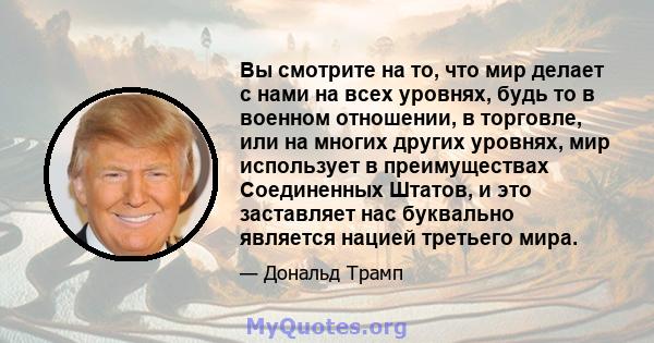 Вы смотрите на то, что мир делает с нами на всех уровнях, будь то в военном отношении, в торговле, или на многих других уровнях, мир использует в преимуществах Соединенных Штатов, и это заставляет нас буквально является 