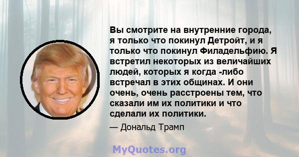 Вы смотрите на внутренние города, я только что покинул Детройт, и я только что покинул Филадельфию. Я встретил некоторых из величайших людей, которых я когда -либо встречал в этих общинах. И они очень, очень расстроены