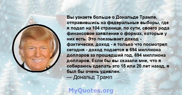 Вы узнаете больше о Дональде Трампе, отправившись на федеральные выборы, где я подал на 104 странице, по сути, своего рода финансовое заявление о формах, которые у них есть. Это показывает доход - фактически, доход - я