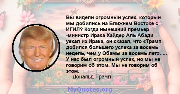 Вы видели огромный успех, который мы добились на Ближнем Востоке с ИГИЛ? Когда нынешний премьер -министр Ирака Хайдер Аль Абади уехал из Ирака, он сказал, что «Трамп добился большего успеха за восемь недель, чем у Обамы 