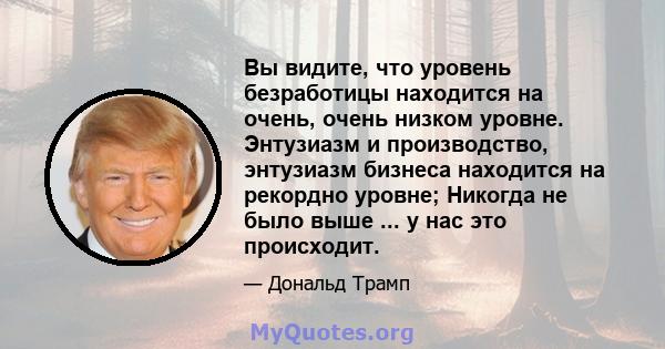 Вы видите, что уровень безработицы находится на очень, очень низком уровне. Энтузиазм и производство, энтузиазм бизнеса находится на рекордно уровне; Никогда не было выше ... у нас это происходит.