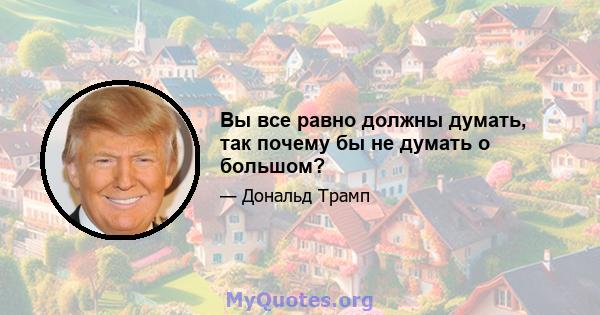 Вы все равно должны думать, так почему бы не думать о большом?