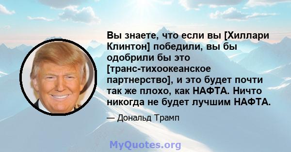 Вы знаете, что если вы [Хиллари Клинтон] победили, вы бы одобрили бы это [транс-тихоокеанское партнерство], и это будет почти так же плохо, как НАФТА. Ничто никогда не будет лучшим НАФТА.