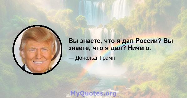 Вы знаете, что я дал России? Вы знаете, что я дал? Ничего.