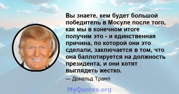 Вы знаете, кем будет большой победитель в Мосуле после того, как мы в конечном итоге получим это - и единственная причина, по которой они это сделали, заключается в том, что она баллотируется на должность президента, и