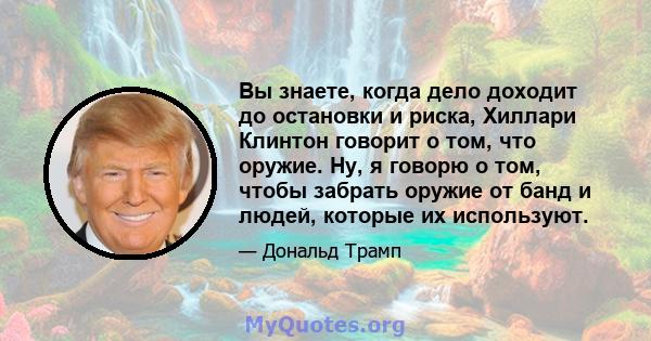 Вы знаете, когда дело доходит до остановки и риска, Хиллари Клинтон говорит о том, что оружие. Ну, я говорю о том, чтобы забрать оружие от банд и людей, которые их используют.