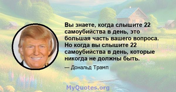 Вы знаете, когда слышите 22 самоубийства в день, это большая часть вашего вопроса. Но когда вы слышите 22 самоубийства в день, которые никогда не должны быть.