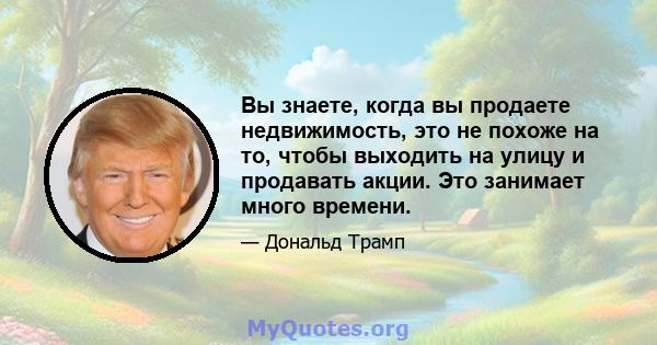 Вы знаете, когда вы продаете недвижимость, это не похоже на то, чтобы выходить на улицу и продавать акции. Это занимает много времени.