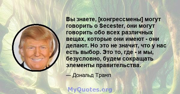 Вы знаете, [конгрессмены] могут говорить о Secester, они могут говорить обо всех различных вещах, которые они имеют - они делают. Но это не значит, что у нас есть выбор. Это то, где - и мы, безусловно, будем сокращать