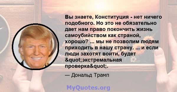 Вы знаете, Конституция - нет ничего подобного. Но это не обязательно дает нам право покончить жизнь самоубийством как страной, хорошо? ... мы не позволим людям приходить в нашу страну. ... и если люди захотят войти,