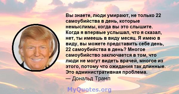 Вы знаете, люди умирают, не только 22 самоубийства в день, которые немыслимы, когда вы это слышите. Когда я впервые услышал, что я сказал, нет, ты имеешь в виду месяц. Я имею в виду, вы можете представить себе день, 22