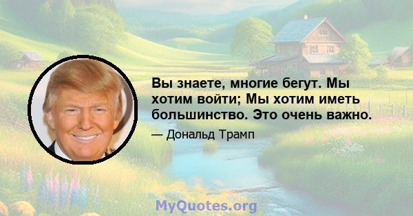 Вы знаете, многие бегут. Мы хотим войти; Мы хотим иметь большинство. Это очень важно.