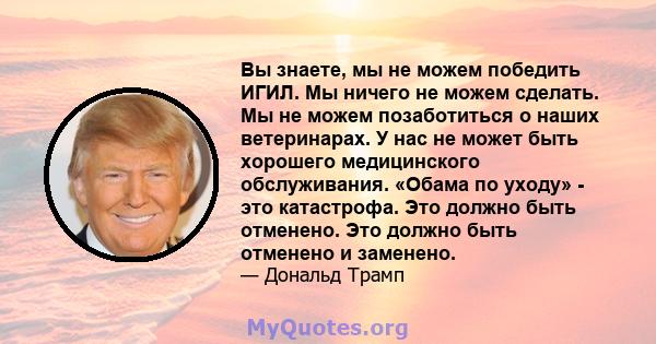 Вы знаете, мы не можем победить ИГИЛ. Мы ничего не можем сделать. Мы не можем позаботиться о наших ветеринарах. У нас не может быть хорошего медицинского обслуживания. «Обама по уходу» - это катастрофа. Это должно быть